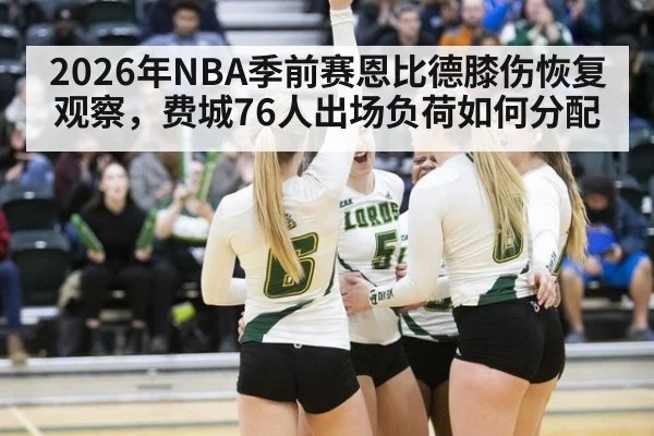 2026年NBA季前赛恩比德膝伤恢复观察，费城76人出场负荷如何分配